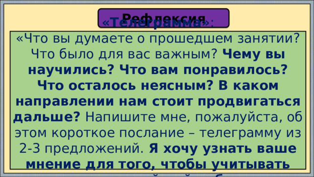 Рефлексия «Телеграмма» : «Что вы думаете о прошедшем занятии? Что было для вас важным? Чему вы научились? Что вам понравилось? Что осталось неясным? В каком направлении нам стоит продвигаться дальше? Напишите мне, пожалуйста, об этом короткое послание – телеграмму из 2-3 предложений. Я хочу узнать ваше мнение для того, чтобы учитывать его в дальнейшей работе ». 