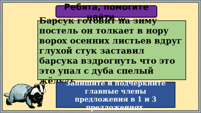 Ребята, помогите найти … Барсук готовит на зиму постель он толкает в нору ворох осенних листьев вдруг глухой стук заставил барсука вздрогнуть что это это упал с дуба спелый жёлудь. Запишите и подчеркните главные члены предложения в 1 и 3 предложениях. 