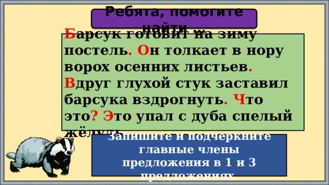 Ребята, помогите найти … Б арсук готовит на зиму постель .  О н толкает в нору ворох осенних листьев . В друг глухой стук заставил барсука вздрогнуть .  Ч то это ? Э то упал с дуба спелый жёлудь . Запишите и подчеркните главные члены предложения в 1 и 3 предложениях. 