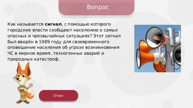 Вопрос Как называется сигнал , с помощью которого городские власти сообщают населению о самых опасных и чрезвычайных ситуациях? Этот сигнал был введён в 1989 году для своевременного оповещение населения об угрозе возникновения ЧС в мирное время, техногенных аварий и природных катастроф. Ответ 