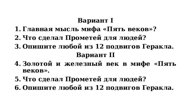 Вариант I Главная мысль мифа «Пять веков»? Что сделал Прометей для людей? Опишите любой из 12 подвигов Геракла. Вариант II Золотой и железный век в мифе «Пять веков». Что сделал Прометей для людей? Опишите любой из 12 подвигов Геракла. 