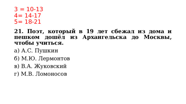 3 = 10-13  4= 14-17  5= 18-21 21. Поэт, который в 19 лет сбежал из дома и пешком дошёл из Архангельска до Москвы, чтобы учиться. а) А.С. Пушкин б) М.Ю. Лермонтов в) В.А. Жуковский г) М.В. Ломоносов   