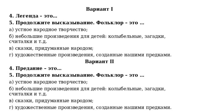 Вариант I 4. Легенда – это… 5. Продолжите высказывание. Фольклор – это … а) устное народное творчество; б) небольшие произведения для детей: колыбельные, загадки, считалки и т.д. в) сказки, придуманные народом; г) художественные произведения, созданные нашими предками. Вариант II 4. Предание – это… 5. Продолжите высказывание. Фольклор – это … а) устное народное творчество; б) небольшие произведения для детей: колыбельные, загадки, считалки и т.д. в) сказки, придуманные народом; г) художественные произведения, созданные нашими предками. 