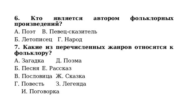 6. Кто является автором фольклорных произведений? А. Поэт      В. Певец-сказитель Б. Летописец      Г. Народ  7. Какие из перечисленных жанров относятся к фольклору? А. Загадка     Д. Поэма Б. Песня      Е. Рассказ В. Пословица     Ж. Сказка Г. Повесть      З. Легенда       И. Поговорка 