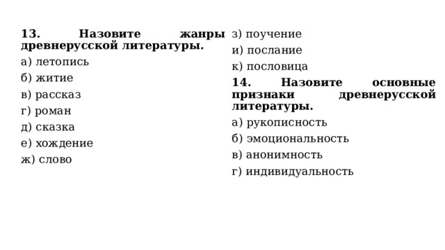 13. Назовите жанры древнерусской литературы. а) летопись з) поучение б) житие и) послание в) рассказ к) пословица г) роман 14. Назовите основные признаки древнерусской литературы. д) сказка а) рукописность е) хождение б) эмоциональность ж) слово в) анонимность г) индивидуальность 