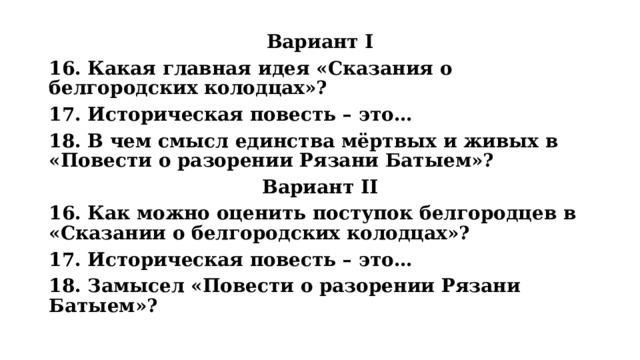 Вариант I 16. Какая главная идея «Сказания о белгородских колодцах»? 17. Историческая повесть – это… 18. В чем смысл единства мёртвых и живых в «Повести о разорении Рязани Батыем»? Вариант II 16. Как можно оценить поступок белгородцев в «Сказании о белгородских колодцах»? 17. Историческая повесть – это… 18. Замысел «Повести о разорении Рязани Батыем»? 