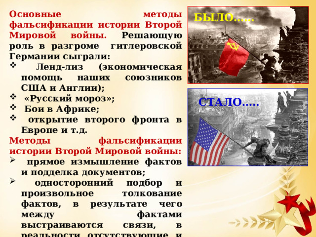 Основные методы фальсификации истории Второй Мировой войны. Решающую роль в разгроме гитлеровской Германии сыграли:  Ленд-лиз (экономическая помощь наших союзников США и Англии);  «Русский мороз»;  Бои в Африке;  открытие второго фронта в Европе и т.д. Методы фальсификации истории Второй Мировой войны:  прямое измышление фактов и подделка документов;  односторонний подбор и произвольное толкование фактов, в результате чего между фактами выстраиваются связи, в реальности отсутствующие и делаются выводы, которые на основании полной исторической картины сделать никак не возможно. БЫЛО…… СТАЛО….. 