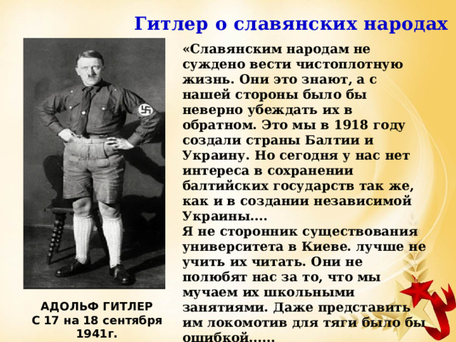 Гитлер о славянских народах «Славянским народам не суждено вести чистоплотную жизнь. Они это знают, а с нашей стороны было бы неверно убеждать их в обратном. Это мы в 1918 году создали страны Балтии и Украину. Но сегодня у нас нет интереса в сохранении балтийских государств так же, как и в создании независимой Украины.... Я не сторонник существования университета в Киеве. лучше не учить их читать. Они не полюбят нас за то, что мы мучаем их школьными занятиями. Даже представить им локомотив для тяги было бы ошибкой...... Мы будем снабжать украинцев шарфами, стеклянными бусами и всем тем, что нравится народам колоний» А.Гитлер АДОЛЬФ ГИТЛЕР С 17 на 18 сентября 1941г. 