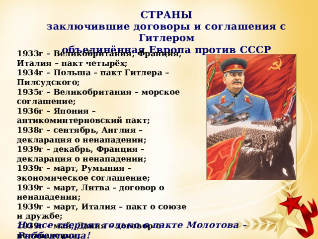 СТРАНЫ заключившие договоры и соглашения с Гитлером объединённая Европа против СССР 1933г – Великобритания, Франция, Италия – пакт четырёх; 1934г – Польша – пакт Гитлера – Пилсудского; 1935г – Великобритания – морское соглашение; 1936г – Япония – антикоминтерновский пакт; 1938г – сентябрь, Англия – декларация о ненападении; 1939г – декабрь, Франция – декларация о ненападении; 1939г – март, Румыния – экономическое соглашение; 1939г – март, Литва – договор о ненападении; 1939г – март, Италия – пакт о союзе и дружбе; 1939г – май, Дания – договор о ненападении; 1939г – июнь, Эстония – договор о ненападении; 1939г – июнь, Латвия – договор о ненападении; 1939г – август, СССР – пакт о ненападении; Но все твердят только о пакте Молотова – Риббентропа! 