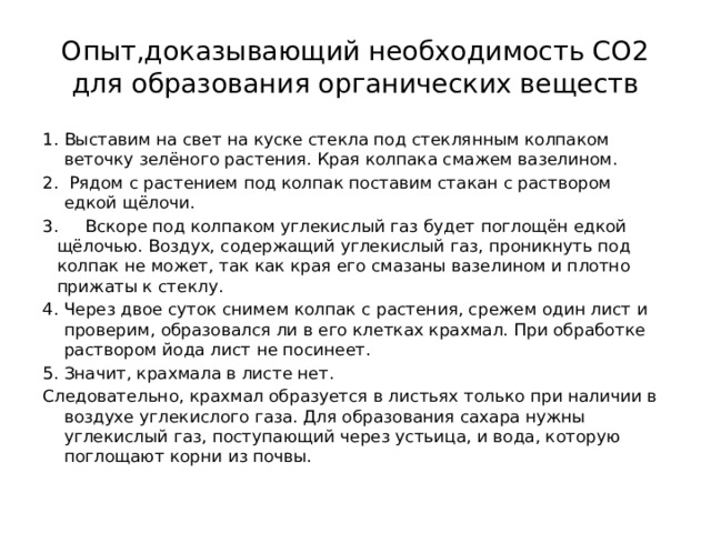 Опыт,доказывающий необходимость СО2 для образования органических веществ Выставим на свет на куске стекла под стеклянным колпаком веточку зелёного растения. Края колпака смажем вазелином.  Рядом с растением под колпак поставим стакан с раствором едкой щёлочи. 3. Вскоре под колпаком углекислый газ будет поглощён едкой щёлочью. Воздух, содержащий углекислый газ, проникнуть под колпак не может, так как края его смазаны вазелином и плотно прижаты к стеклу. Через двое суток снимем колпак с растения, срежем один лист и проверим, образовался ли в его клетках крахмал. При обработке раствором йода лист не посинеет. Значит, крахмала в листе нет. Следовательно, крахмал образуется в листьях только при наличии в воздухе углекислого газа. Для образования сахара нужны углекислый газ, поступающий через устьица, и вода, которую поглощают корни из почвы. 