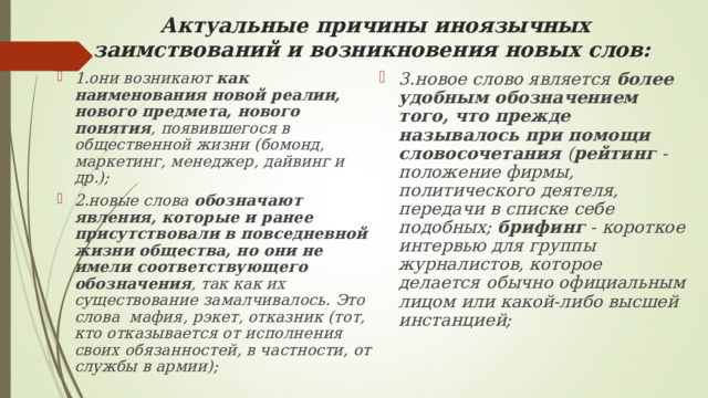 Актуальные причины иноязычных заимствований и возникновения новых слов:   1.они возникают как наименования новой реалии, нового предмета, нового понятия , появившегося в общественной жизни (бомонд, маркетинг, менеджер, дайвинг и др.); 2.новые слова обозначают явления, которые и ранее присутствовали в повседневной жизни общества, но они не имели соответствующего обозначения , так как их существование замалчивалось. Это слова мафия, рэкет, отказник (тот, кто отказывается от исполнения своих обязанностей, в частности, от службы в армии);  3.новое слово является более удобным обозначением того, что прежде называлось при помощи словосочетания ( рейтинг - положение фирмы, политического деятеля, передачи в списке себе подобных; брифинг - короткое интервью для группы журналистов, которое делается обычно официальным лицом или какой-либо высшей инстанцией; 