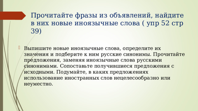 Прочитайте фразы из объявлений, найдите в них новые иноязычные слова ( упр 52 стр 39) Выпишите новые иноязычные слова, определите их значения и подберите к ним русские синонимы. Прочитайте предложения, заменяя иноязычные слова русскими синонимами. Сопоставьте получившиеся предложения с исходными. Подумайте, в каких предложениях использование иностранных слов нецелесообразно или неуместно. 