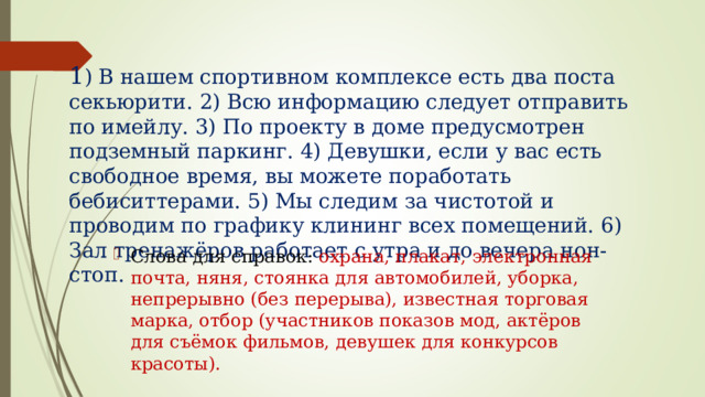 1 ) В нашем спортивном комплексе есть два поста секьюрити. 2) Всю информацию следует отправить по имейлу. 3) По проекту в доме предусмотрен подземный паркинг. 4) Девушки, если у вас есть свободное время, вы можете поработать бебиситтерами. 5) Мы следим за чистотой и проводим по графику клининг всех помещений. 6) Зал тренажёров работает с утра и до вечера нон-стоп. Слова для справок: охрана, плакат, электронная почта, няня, стоянка для автомобилей, уборка, непрерывно (без перерыва), известная торговая марка, отбор (участников показов мод, актёров для съёмок фильмов, девушек для конкурсов красоты). 