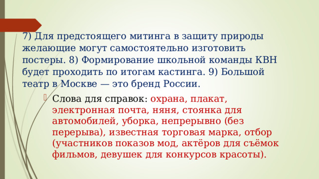 7) Для предстоящего митинга в защиту природы желающие могут самостоятельно изготовить постеры. 8) Формирование школьной команды КВН будет проходить по итогам кастинга. 9) Большой театр в Москве — это бренд России.   Слова для справок: охрана, плакат, электронная почта, няня, стоянка для автомобилей, уборка, непрерывно (без перерыва), известная торговая марка, отбор (участников показов мод, актёров для съёмок фильмов, девушек для конкурсов красоты).  