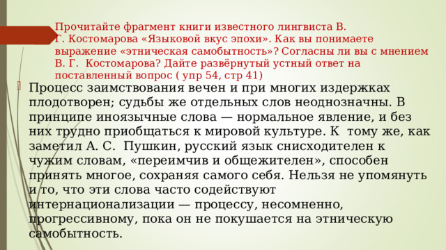 Прочитайте фрагмент книги известного лингвиста В. Г. Костомарова «Языковой вкус эпохи». Как вы понимаете выражение «этническая самобытность»? Согласны ли вы с мнением В. Г.  Костомарова? Дайте развёрнутый устный ответ на поставленный вопрос ( упр 54, стр 41)   Процесс заимствования вечен и при многих издержках плодотворен; судьбы же отдельных слов неоднозначны. В  принципе иноязычные слова — нормальное явление, и без них трудно приобщаться к мировой культуре. К  тому же, как заметил А. С.  Пушкин, русский язык снисходителен к чужим словам, «переимчив и общежителен», способен принять многое, сохраняя самого себя. Нельзя не упомянуть и то, что эти слова часто содействуют интернационализации — процессу, несомненно, прогрессивному, пока он не покушается на этническую самобытность. 