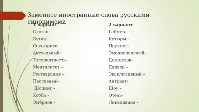 Замените иностранные слова русскими синонимами 1 вариант Слоган- Бутик- Секьюрити- Актуальный- Толерантность- Менталитет – Реставрация – Пассивный-  Шопинг – Хобби – Эмбрион - 2 вариант Геймер- Кутюрье- Паркинг- Эмоциональный- Демонтаж- Дайвер – Эксклюзивный – Антракт- Шоу – Отель- Ликвидация - 