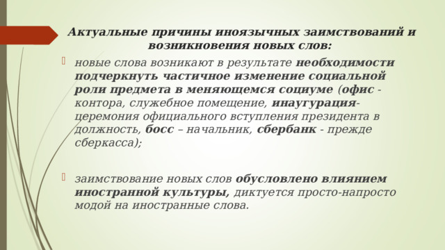 Актуальные причины иноязычных заимствований и возникновения новых слов:   новые слова возникают в результате необходимости подчеркнуть частичное изменение социальной роли предмета в меняющемся социуме ( офис - контора, служебное помещение, инаугурация - церемония официального вступления президента в должность, босс – начальник, сбербанк - прежде сберкасса);  заимствование новых слов обусловлено влиянием иностранной культуры, диктуется просто-напросто модой на иностранные слова.  