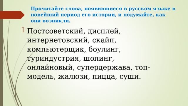Прочитайте слова, появившиеся в русском языке в новейший период его истории, и подумайте, как они возникли.   Постсоветский, дисплей, интернетовский, скайп, компьютерщик, боулинг, туриндустрия, шопинг, онлайновый, супердержава, топ-модель, жалюзи, пицца, суши.  