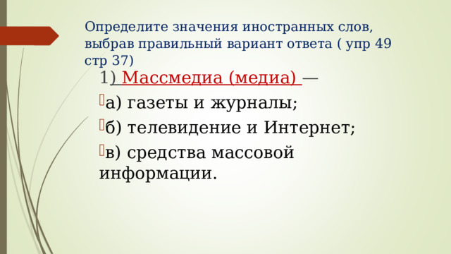 Определите значения иностранных слов, выбрав правильный вариант ответа ( упр 49 стр 37)      1 ) Массмедиа (медиа) — а) газеты и журналы; б) телевидение и Интернет; в) средства массовой информации. 