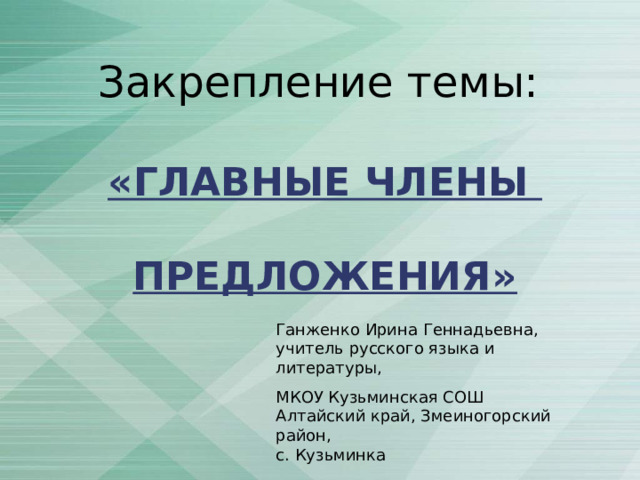 Закрепление темы:   «ГЛАВНЫЕ ЧЛЕНЫ   ПРЕДЛОЖЕНИЯ» Ганженко Ирина Геннадьевна, учитель русского языка и литературы, МКОУ Кузьминская СОШ Алтайский край, Змеиногорский район, с. Кузьминка 