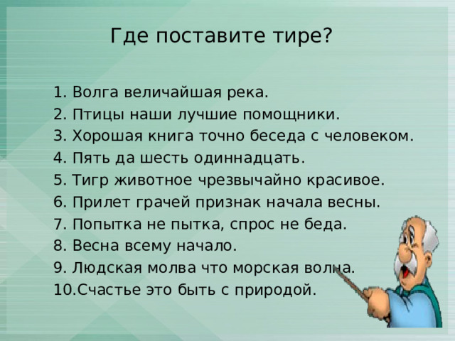 Где поставите тире? 1. Волга величайшая река. 2. Птицы наши лучшие помощники. 3. Хорошая книга точно беседа с человеком. 4. Пять да шесть одиннадцать. 5. Тигр животное чрезвычайно красивое. 6. Прилет грачей признак начала весны. 7. Попытка не пытка, спрос не беда. 8. Весна всему начало. 9. Людская молва что морская волна. 10.Счастье это быть с природой. 