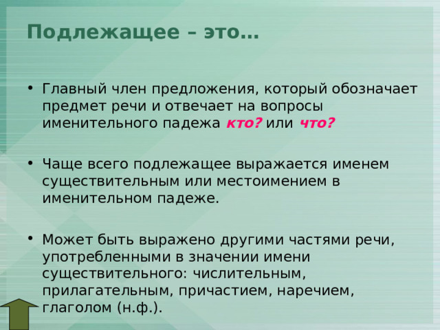Подлежащее – это…   Главный член предложения, который обозначает предмет речи и отвечает на вопросы именительного падежа кто? или что?  Чаще всего подлежащее выражается именем существительным или местоимением в именительном падеже.  Может быть выражено другими частями речи, употребленными в значении имени существительного: числительным, прилагательным, причастием, наречием, глаголом (н.ф.). 