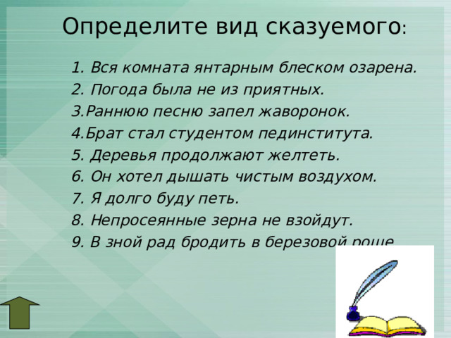 Определите вид сказуемого :   1. Вся комната янтарным блеском озарена. 2. Погода была не из приятных. 3.Раннюю песню запел жаворонок. 4.Брат стал студентом пединститута. 5. Деревья продолжают желтеть. 6. Он хотел дышать чистым воздухом. 7. Я долго буду петь. 8. Непросеянные зерна не взойдут. 9. В зной рад бродить в березовой роще.   