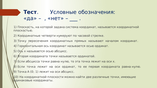 Тест . Условные обозначения:  «да» – , «нет» – ___ . 1) Плоскость, на которой задана система координат, называется координатной плоскостью. 2) Координатные четверти нумеруют по часовой стрелке. 3) Точку пересечения координатных прямых называют началом координат. 4) Горизонтальная ось координат называется осью ординат. 5) Ось х называется осью абсцисс. 6) Вторая координата точки называется ординатой. 7) Если абсцисса точки равна нулю, то эта точка лежит на оси х. 8) Если точка лежит на оси ординат, то ее первая координата равна нулю. 9) Точка А (0; 1) лежит на оси абсцисс. 10) На координатной плоскости можно найти две различные точки, имеющие одинаковые координаты. 