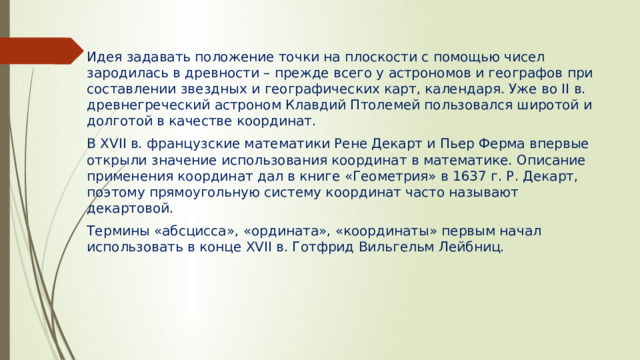 Идея задавать положение точки на плоскости с помощью чисел зародилась в древности – прежде всего у астрономов и географов при составлении звездных и географических карт, календаря. Уже во II в. древнегреческий астроном Клавдий Птолемей пользовался широтой и долготой в качестве координат. В XVII в. французские математики Рене Декарт и Пьер Ферма впервые открыли значение использования координат в математике. Описание применения координат дал в книге «Геометрия» в 1637 г. Р. Декарт, поэтому прямоугольную систему координат часто называют декартовой. Термины «абсцисса», «ордината», «координаты» первым начал использовать в конце XVII в. Готфрид Вильгельм Лейбниц. 
