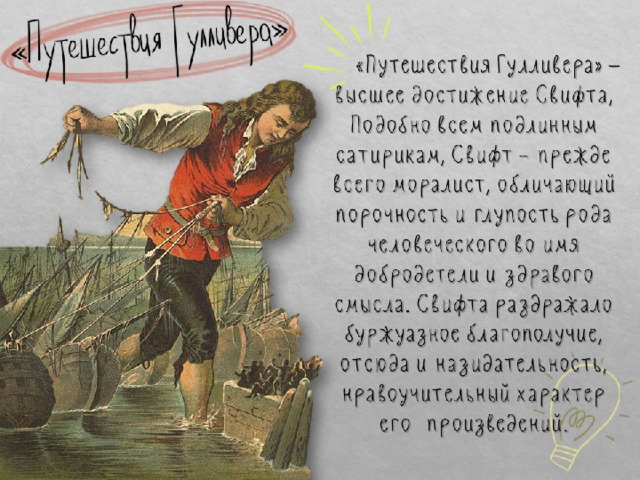  «Путешествия Гулливера» — высшее достижение Свифта, Подобно всем подлинным сатирикам, Свифт – прежде всего моралист, обличающий порочность и глупость рода человеческого во имя добродетели и здравого смысла. Свифта раздражало буржуазное благополучие, отсюда и назидательность, нравоучительный характер его произведений. «Путешествия Гулливера» 