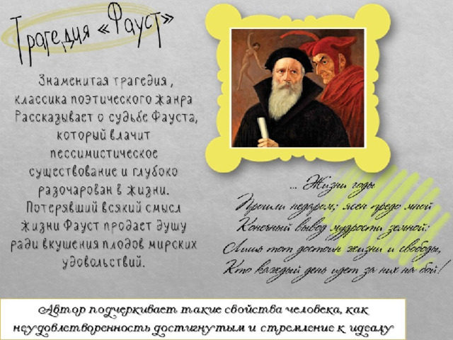Трагедия «Фауст»  Знаменитая трагедия , классика поэтического жанра  Рассказывает о судьбе Фауста, который влачит пессимистическое существование и глубоко разочарован в жизни. Потерявший всякий смысл жизни Фауст продает душу ради вкушения плодов мирских удовольствий. … Жизни годы Прошли недаром; ясен предо мной Конечный вывод мудрости земной: Лишь тот достоин жизни и свободы, Кто каждый день идет за них на бой! Автор подчеркивает такие свойства человека, как неудовлетворенность достигнутым и стремление к идеалу 