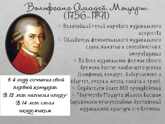  Вольфганг Амадей Моцарт  (1756-1791)  Величайший гений мирового музыкального искусства  Обладатель феноменального музыкального слуха, памятью и способностью к импровизации  Во всех музыкальных формах своего времени достиг наивысшего успеха (симфония, концерт, дивертисмент и квартет, опера и месса, соната и трио).  Создателем более 600 произведений  Творчество Моцарта явилось высшим выражением прогрессивных достижений музыкальной культуры его времени.  в 4 года сочинил свой первый концерт  В 12 лет написал оперу  В 14 лет стал академиком 
