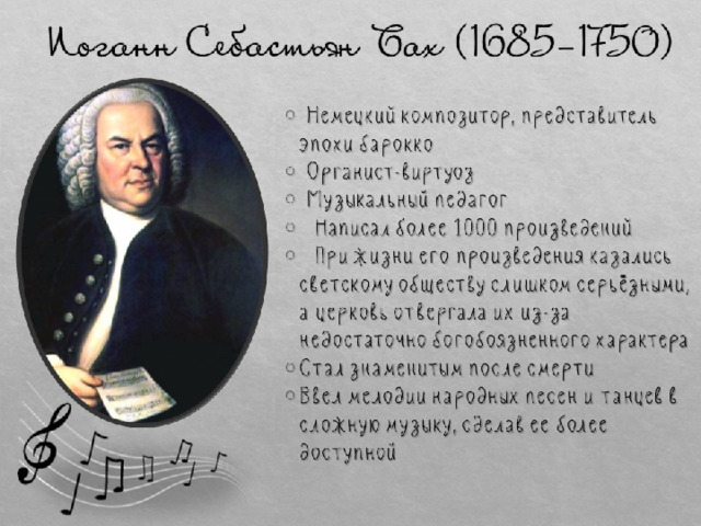 Иоганн Себастьян Бах (1685-1750)  Немецкий композитор, представитель эпохи барокко  Органист-виртуоз  Музыкальный педагог  Написал более 1000 произведений  При жизни его произведения казались светскому обществу слишком серьёзными, а церковь отвергала их из-за недостаточно богобоязненного характера Стал знаменитым после смерти Ввел мелодии народных песен и танцев в сложную музыку, сделав ее более доступной 