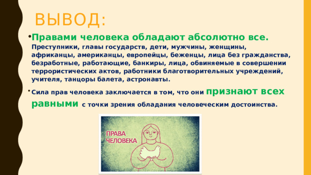 Вывод: Правами человека обладают абсолютно все. Преступники, главы государств, дети, мужчины, женщины, африканцы, американцы, европейцы, беженцы, лица без гражданства, безработные, работающие, банкиры, лица, обвиняемые в совершении террористических актов, работники благотворительных учреждений, учителя, танцоры балета, астронавты. Сила прав человека заключается в том, что они признают всех равными с точки зрения обладания человеческим достоинства. 
