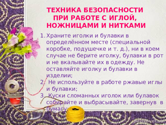 ТЕХНИКА БЕЗОПАСНОСТИ ПРИ РАБОТЕ С ИГЛОЙ, НОЖНИЦАМИ И НИТКАМИ Храните иголки и булавки в определённом месте (специальной коробке, подушечке и т. д.), ни в коем случае не берите иголку, булавки в рот и не вкалывайте их в одежду. Не оставляйте иголку и булавки в изделии;  Не используйте в работе ржавые иглы и булавки;  Куски сломанных иголок или булавок собирайте и выбрасывайте, завернув  в бумагу; 