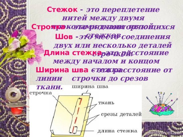 Стежок - это переплетение нитей между двумя проколами ткани иглой .  Строчка - это ряд повторяющихся стежков  Шов - это место соединения двух или несколько деталей строчкой.  Длина стежка - это  расстояние между началом и концом стежка  Ширина шва – это расстояние от линии строчки до срезов ткани. 