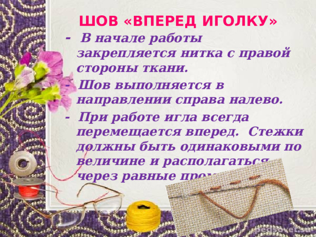  ШОВ «ВПЕРЕД ИГОЛКУ» - В начале работы закрепляется нитка с правой стороны ткани. - Шов выполняется в направлении справа налево. - При работе игла всегда перемещается вперед. Стежки должны быть одинаковыми по величине и располагаться через равные промежутки. 