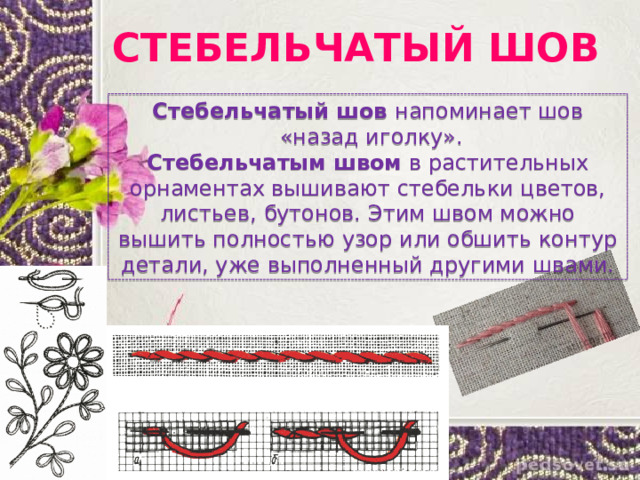 СТЕБЕЛЬЧАТЫЙ ШОВ Стебельчатый шов напоминает шов  «назад иголку». Стебельчатым швом в растительных орнаментах вышивают стебельки цветов, листьев, бутонов. Этим швом можно вышить полностью узор или обшить контур детали, уже выполненный другими швами. 