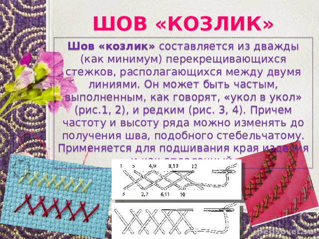 ШОВ «КОЗЛИК» Шов «козлик» составляется из дважды (как минимум) перекрещивающихся стежков, располагающихся между двумя линиями. Он может быть частым, выполненным, как говорят, «укол в укол» (рис.1, 2), и редким (рис. 3, 4). Причем частоту и высоту ряда можно изменять до получения шва, подобного стебельчатому. Применяется для подшивания края изделия и как отделочный. 