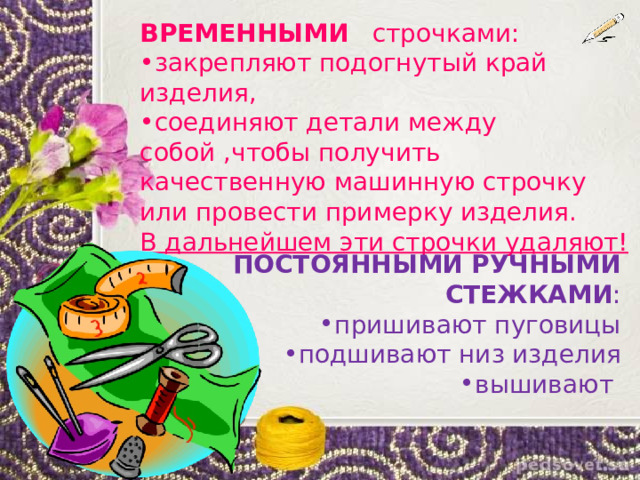 ВРЕМЕННЫМИ строчками: закрепляют подогнутый край изделия, соединяют детали между собой ,чтобы получить качественную машинную строчку или провести примерку изделия. В дальнейшем эти строчки удаляют! ПОСТОЯННЫМИ РУЧНЫМИ СТЕЖКАМИ : пришивают пуговицы подшивают низ изделия вышивают 
