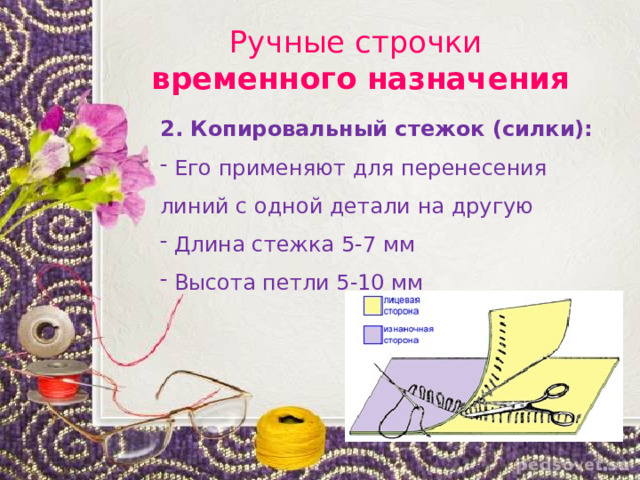 Ручные строчки  временного назначения 2. Копировальный стежок (силки):  Его применяют для перенесения линий с одной детали на другую  Длина стежка 5-7 мм  Высота петли 5-10 мм 