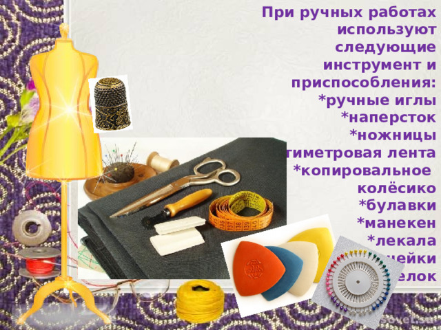 При ручных работах используют следующие инструмент и приспособления: *ручные иглы *наперсток *ножницы *сантиметровая лента *копировальное колёсико *булавки *манекен *лекала *линейки *мелок    