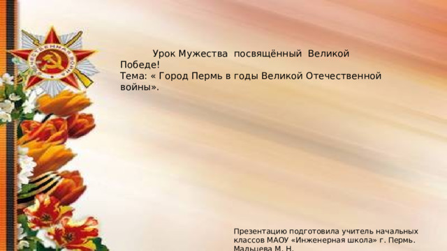 Урок Мужества посвящённый Великой Победе! Тема: « Город Пермь в годы Великой Отечественной войны». Презентацию подготовила учитель начальных классов МАОУ «Инженерная школа» г. Пермь. Мальцева М. Н. 