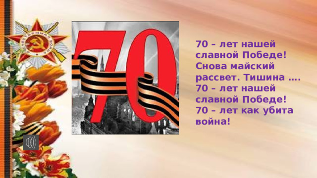 70 – лет нашей славной Победе! Снова майский рассвет. Тишина …. 70 – лет нашей славной Победе! 70 – лет как убита война! 