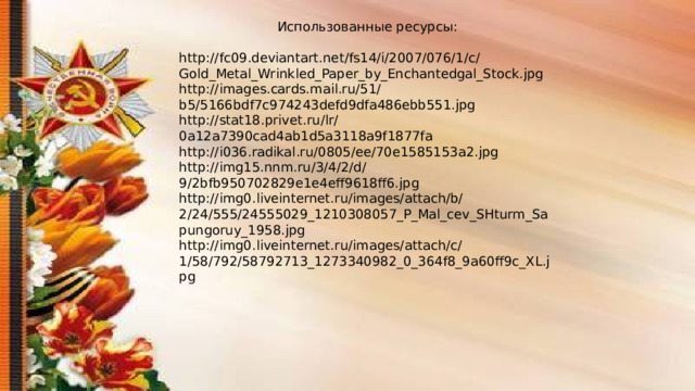 Использованные ресурсы: http://fc09.deviantart.net/fs14/i/2007/076/1/c/Gold_Metal_Wrinkled_Paper_by_Enchantedgal_Stock.jpg http://images.cards.mail.ru/51/b5/5166bdf7c974243defd9dfa486ebb551.jpg http://stat18.privet.ru/lr/0a12a7390cad4ab1d5a3118a9f1877fa http://i036.radikal.ru/0805/ee/70e1585153a2.jpg http://img15.nnm.ru/3/4/2/d/9/2bfb950702829e1e4eff9618ff6.jpg http://img0.liveinternet.ru/images/attach/b/2/24/555/24555029_1210308057_P_Mal_cev_SHturm_Sapungoruy_1958.jpg http://img0.liveinternet.ru/images/attach/c/1/58/792/58792713_1273340982_0_364f8_9a60ff9c_XL.jpg 