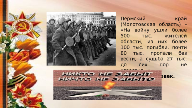 Пермский край (Молотовская область) – «На войну ушли более 500 тыс. жителей области, из них более 100 тыс. погибли, почти 80 тыс. пропали без вести, а судьба 27 тыс. до сих пор не известна…». 207 тысяч человек. 