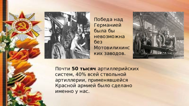Победа над Германией была бы невозможна без Мотовилихинских заводов. Почти 50 тысяч артиллерийских систем, 40% всей ствольной артиллерии, применявшейся Красной армией было сделано именно у нас. 