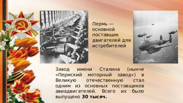 Пермь — основной поставщик двигателей для истребителей Завод имени Сталина (нынче «Пермский моторный завод») в Великую отечественную стал одним из основных поставщиков авиадвигателей. Всего их было выпущено 30 тысяч. 