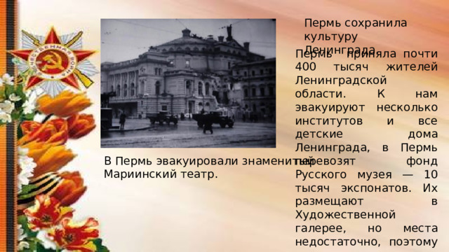 Пермь сохранила культуру Ленинграда. Пермь приняла почти 400 тысяч жителей Ленинградской области. К нам эвакуируют несколько институтов и все детские дома Ленинграда, в Пермь перевозят фонд Русского музея — 10 тысяч экспонатов. Их размещают в Художественной галерее, но места недостаточно, поэтому часть их оказывается в Троицком соборе Соликамска. В Пермь эвакуировали знаменитый Мариинский театр. 