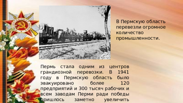 В Пермскую область перевезли огромное количество промышленности. Пермь стала одним из центров грандиозной перевозки. В 1941 году в Пермскую область было эвакуировано более 120 предприятий и 300 тысяч рабочих и всем заводам Перми ради победы пришлось заметно увеличить производительность. 